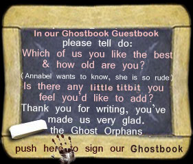 In our Ghostbook please tell do: Which of us you like best & how old are you? (Annabel wants to know, she is so rude) Is there any little titbit you feel you'd care to add? Thank you for writing you made us very glad. the Ghost Orphans