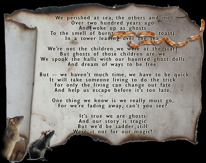 We perished at sea, the others and me
Over two hundred years ago
And woke up as ghosts 
To the smell of burnt sausages (meant to be toast)
In a tower leaning over the sea.

We’re not the children we were at the start
But ghosts of those children are we
We spook the halls with our haunted ghost dolls
And dream of ways to be free.

But – we haven’t much time, we have to be quick
It will take someone living to do the trick
For only the living can change out fate
And help us escape before it’s too late.

One thing we know is we really must go,
For we’re fading away, can’t you see?

It’s true we are ghosts
And our story is tragic
But we’d be sadder still
Were it not for our magic!