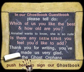 In our Ghostbook please tell do: Which of us you like best & how old are you? (Annabel wants to know, she is so rude) Is there any little titbit you feel you'd care to add? Thank you for writing you made us very glad. the Ghost Orphans